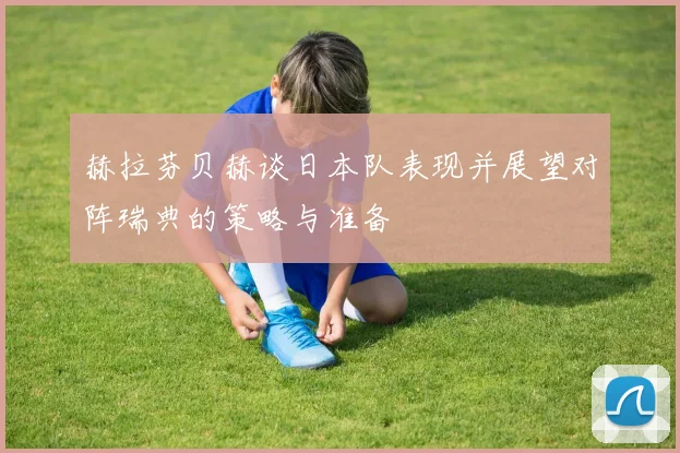 赫拉芬贝赫谈日本队表现并展望对阵瑞典的策略与准备