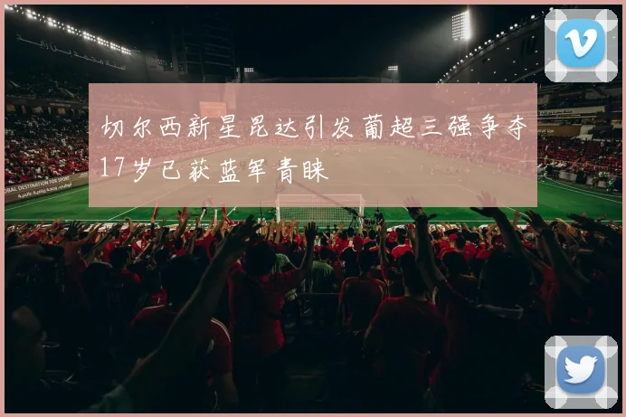 切尔西新星昆达引发葡超三强争夺17岁已获蓝军青睐