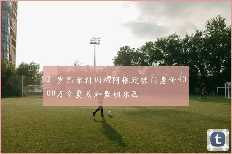 21岁巴尔科闪耀阿根廷破门身价4000万今夏或加盟切尔西