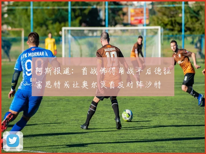 阿斯报道：首战佛得角战平后德拉富恩特或让奥尔莫首发对阵沙特