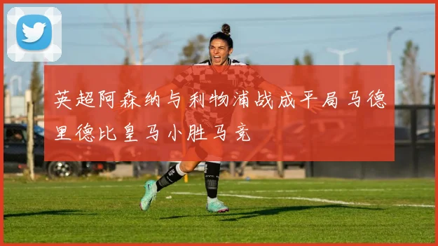 英超阿森纳与利物浦战成平局马德里德比皇马小胜马竞