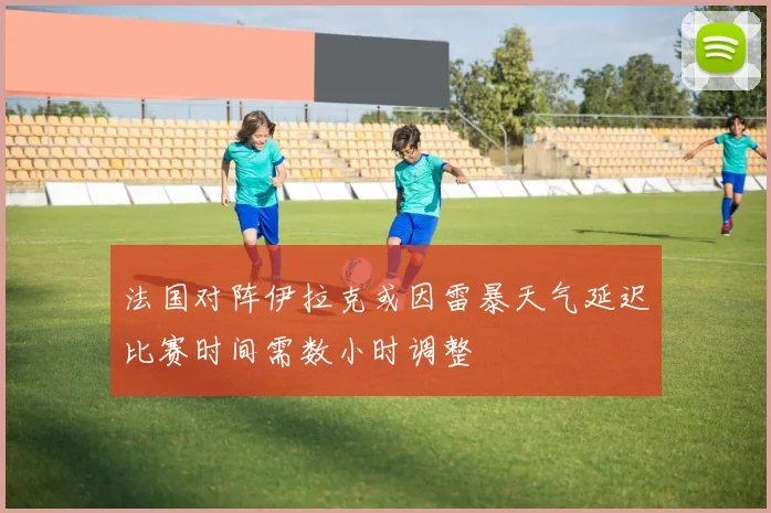 法国对阵伊拉克或因雷暴天气延迟比赛时间需数小时调整