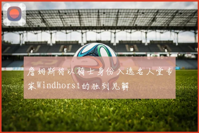 詹姆斯将以骑士身份入选名人堂专家Windhorst的独到见解
