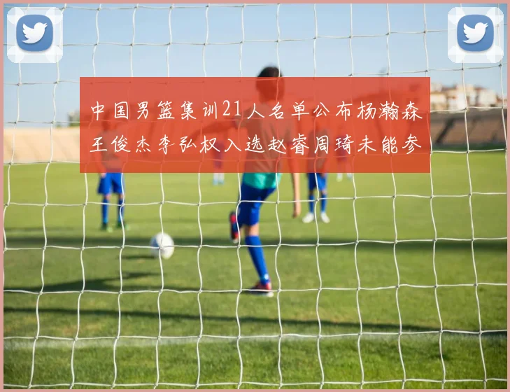 中国男篮集训21人名单公布杨瀚森王俊杰李弘权入选赵睿周琦未能参加