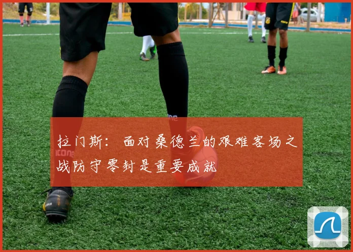 拉门斯：面对桑德兰的艰难客场之战防守零封是重要成就