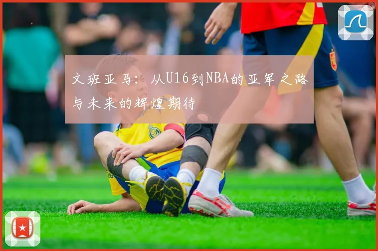 文班亚马：从U16到NBA的亚军之路与未来的辉煌期待