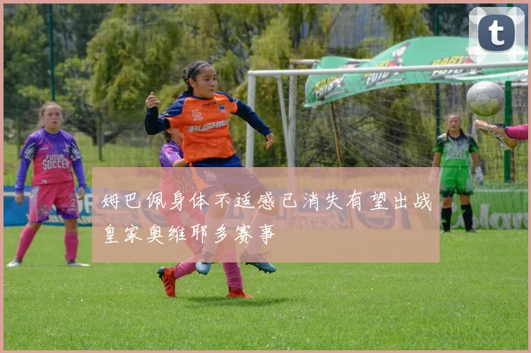 姆巴佩身体不适感已消失有望出战皇家奥维耶多赛事