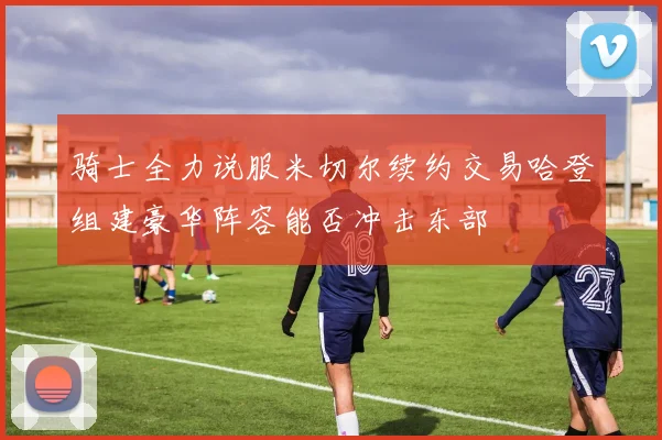 骑士全力说服米切尔续约交易哈登组建豪华阵容能否冲击东部
