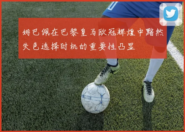 姆巴佩在巴黎皇马欧冠辉煌中黯然失色选择时机的重要性凸显