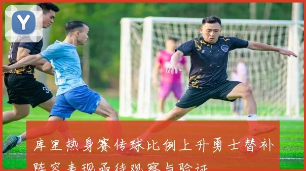 库里热身赛传球比例上升勇士替补阵容表现亟待观察与验证