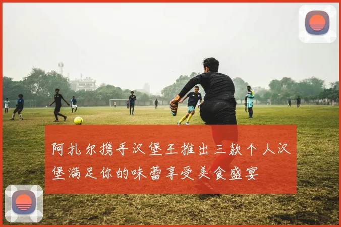 阿扎尔携手汉堡王推出三款个人汉堡满足你的味蕾享受美食盛宴