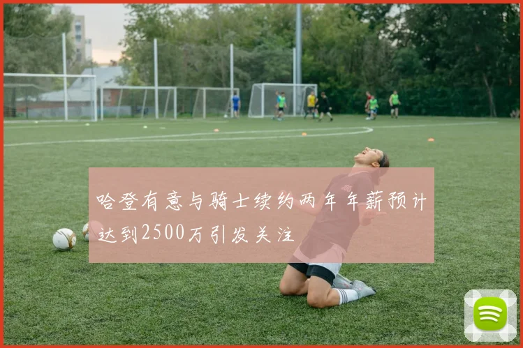 哈登有意与骑士续约两年年薪预计达到2500万引发关注