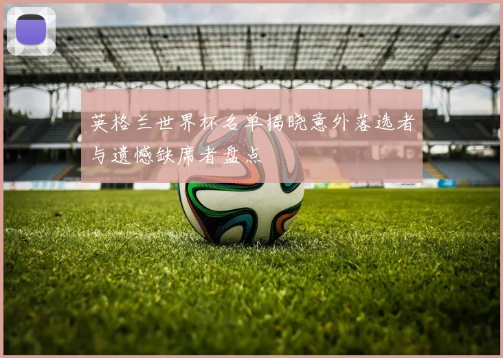 英格兰世界杯名单揭晓意外落选者与遗憾缺席者盘点