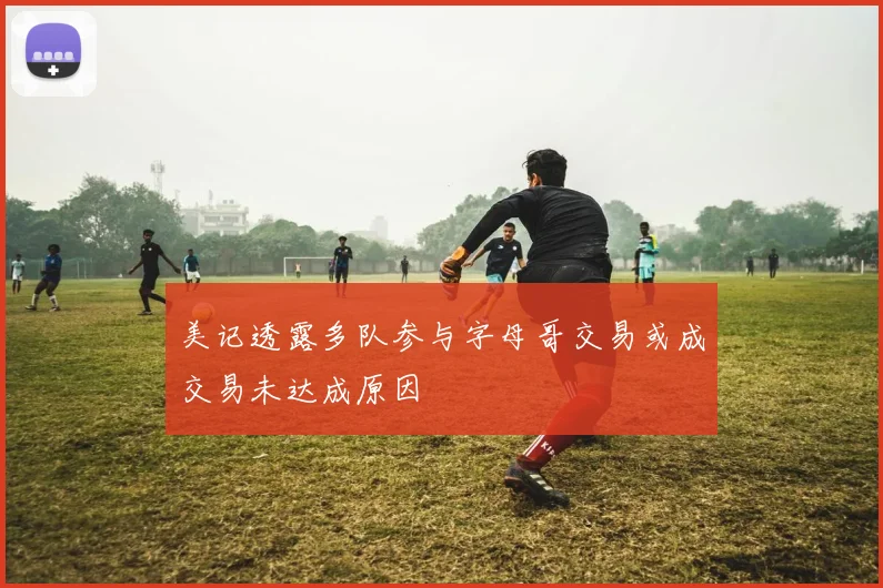 美记透露多队参与字母哥交易或成交易未达成原因