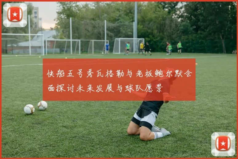 快船五号秀瓦格勒与老板鲍尔默会面探讨未来发展与球队愿景