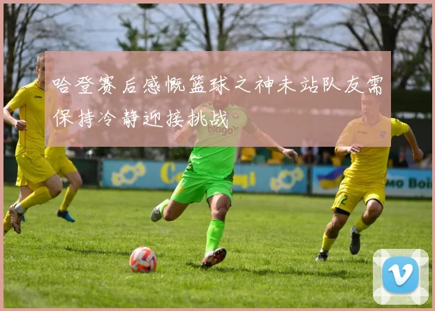 哈登赛后感慨篮球之神未站队友需保持冷静迎接挑战