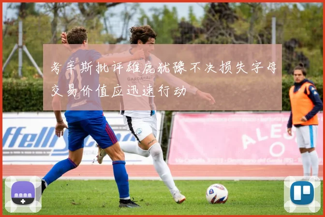 考辛斯批评雄鹿犹豫不决损失字母交易价值应迅速行动