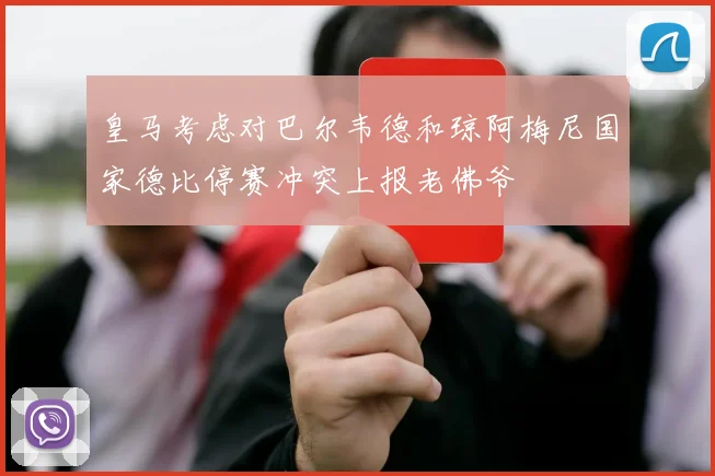 皇马考虑对巴尔韦德和琼阿梅尼国家德比停赛冲突上报老佛爷