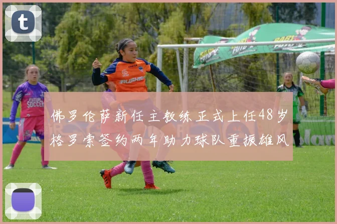 佛罗伦萨新任主教练正式上任48岁格罗索签约两年助力球队重振雄风