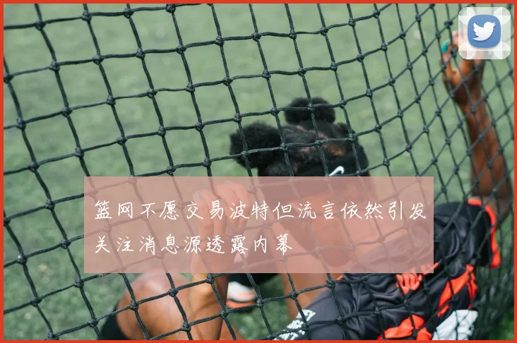 篮网不愿交易波特但流言依然引发关注消息源透露内幕