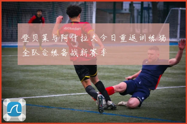 登贝莱与阿什拉夫今日重返训练场全队合练备战新赛季