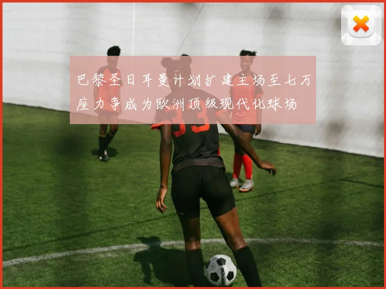 巴黎圣日耳曼计划扩建主场至七万座力争成为欧洲顶级现代化球场