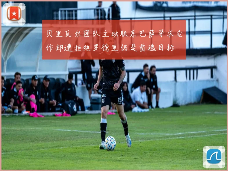 贝里瓦尔团队主动联系巴萨寻求合作却遭拒绝罗德里仍是首选目标