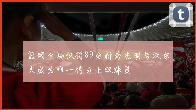 篮网全场仅得89分新秀杰明与沃尔夫成为唯一得分上双球员