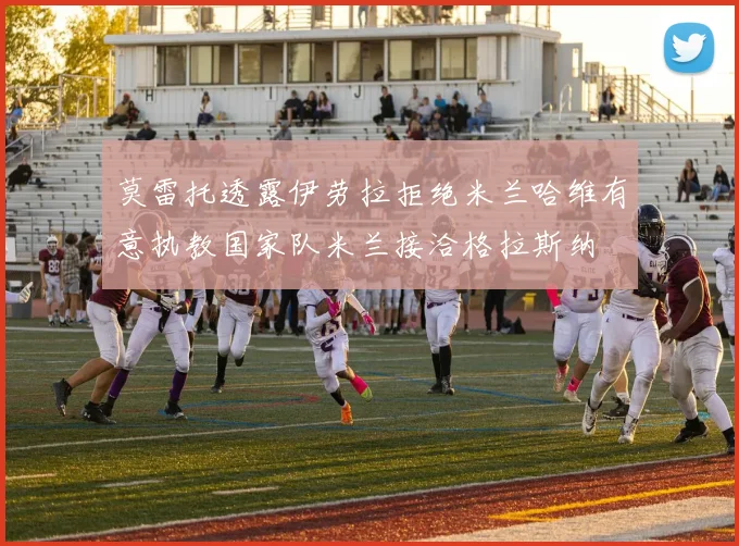 莫雷托透露伊劳拉拒绝米兰哈维有意执教国家队米兰接洽格拉斯纳