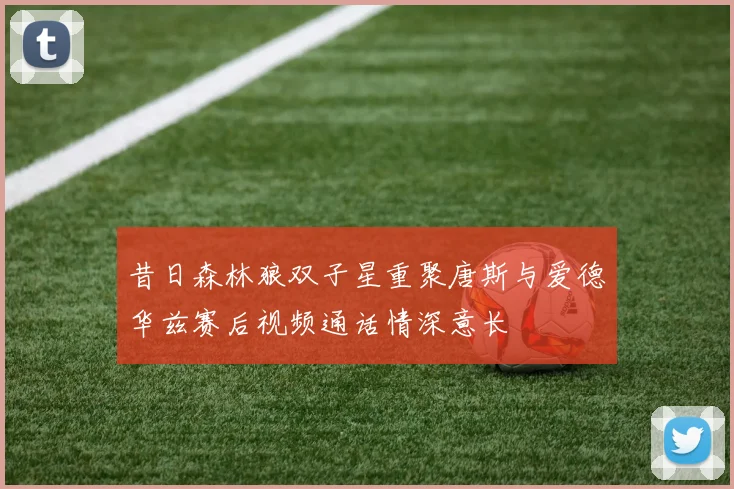 昔日森林狼双子星重聚唐斯与爱德华兹赛后视频通话情深意长