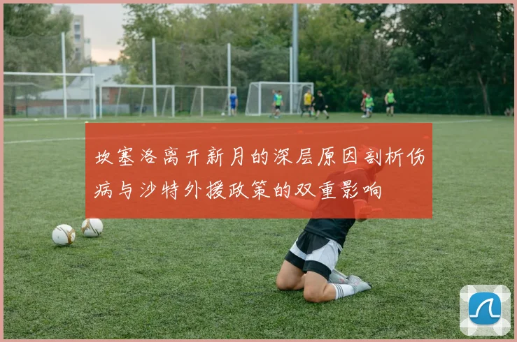 坎塞洛离开新月的深层原因剖析伤病与沙特外援政策的双重影响