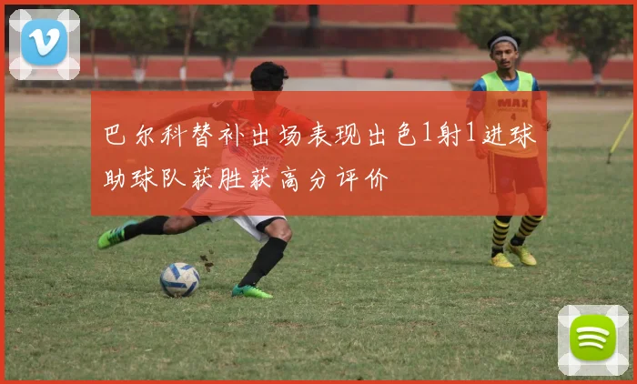 巴尔科替补出场表现出色1射1进球助球队获胜获高分评价