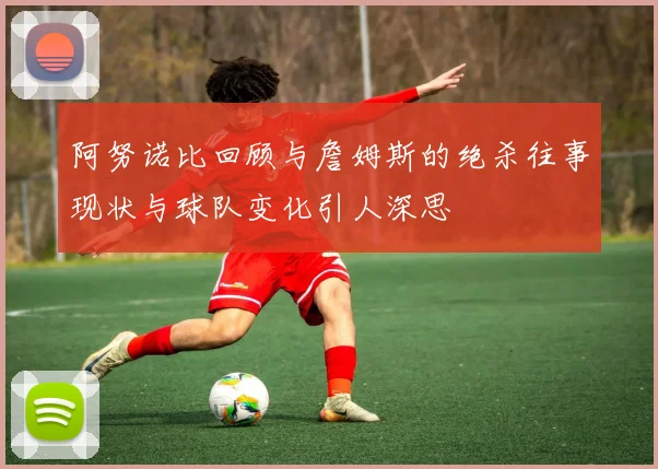 阿努诺比回顾与詹姆斯的绝杀往事现状与球队变化引人深思