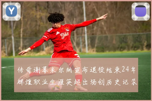传奇谢幕米尔纳宣布退役结束24年辉煌职业生涯英超出场创历史记录