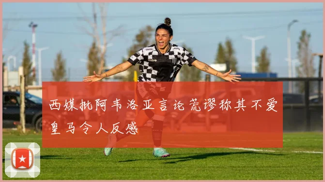 西媒批阿韦洛亚言论荒谬称其不爱皇马令人反感