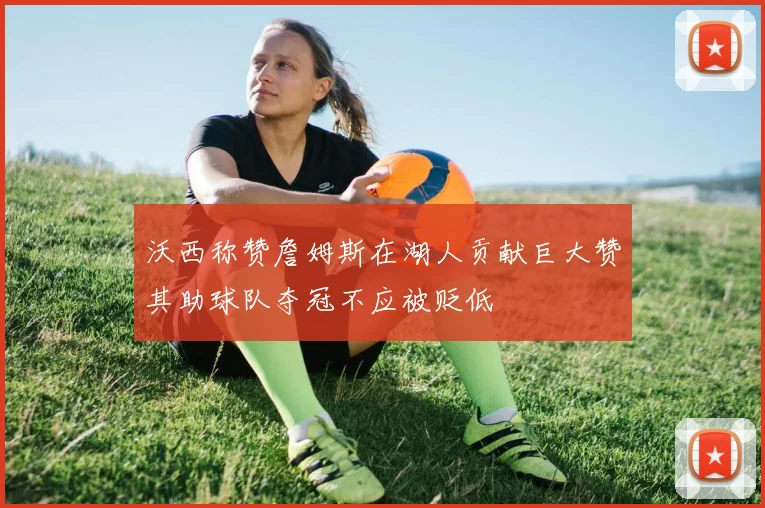 沃西称赞詹姆斯在湖人贡献巨大赞其助球队夺冠不应被贬低